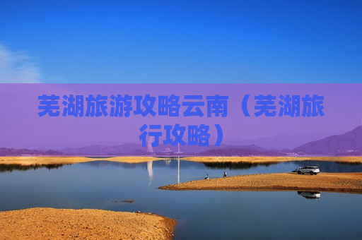 芜湖旅游攻略云南（芜湖旅行攻略）