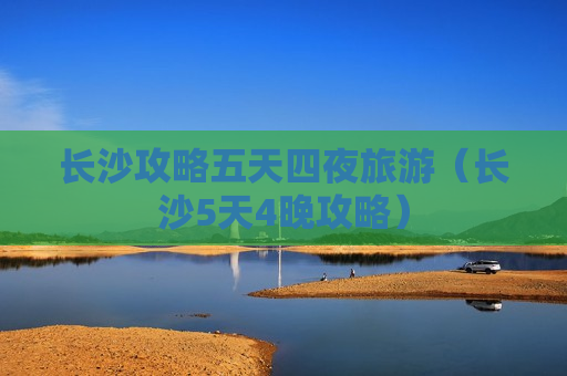 长沙攻略五天四夜旅游（长沙5天4晚攻略）