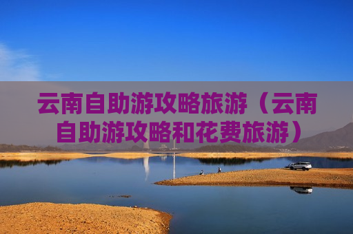 云南自助游攻略旅游（云南自助游攻略和花费旅游）
