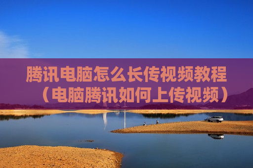 腾讯电脑怎么长传视频教程（电脑腾讯如何上传视频）
