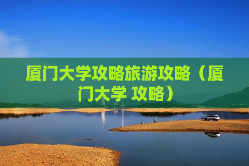 厦门大学攻略旅游攻略（厦门大学 攻略）