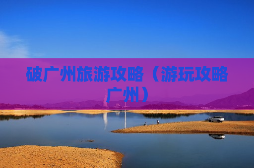 破广州旅游攻略（游玩攻略广州）