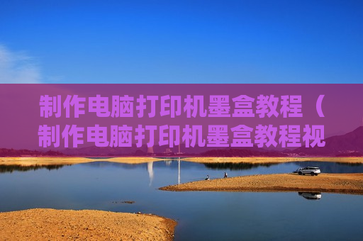制作电脑打印机墨盒教程（制作电脑打印机墨盒教程视频）