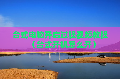 台式电脑开启过程视频教程（台式开机怎么开）