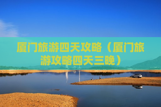 厦门旅游四天攻略（厦门旅游攻略四天三晚）