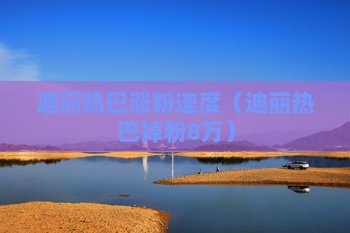 迪丽热巴涨粉速度（迪丽热巴掉粉8万）