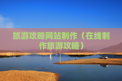 旅游攻略网站制作（在线制作旅游攻略）