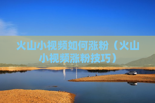 火山小视频如何涨粉（火山小视频涨粉技巧）