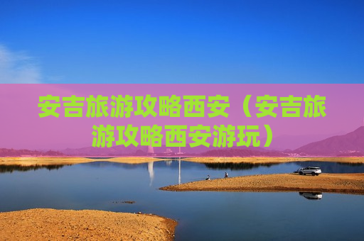 安吉旅游攻略西安（安吉旅游攻略西安游玩）