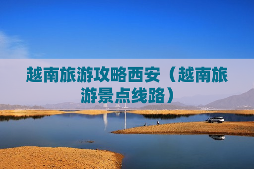 越南旅游攻略西安（越南旅游景点线路）