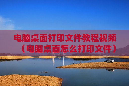 电脑桌面打印文件教程视频（电脑桌面怎么打印文件）