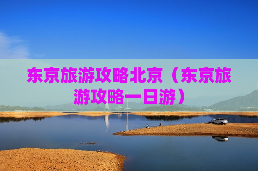 东京旅游攻略北京（东京旅游攻略一日游）