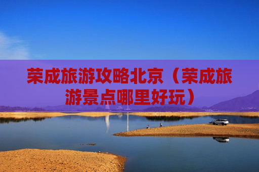 荣成旅游攻略北京（荣成旅游景点哪里好玩）