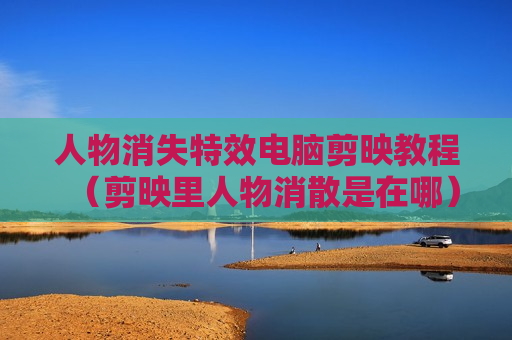 人物消失特效电脑剪映教程（剪映里人物消散是在哪）