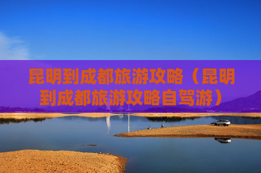 昆明到成都旅游攻略（昆明到成都旅游攻略自驾游）