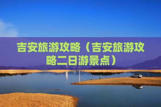 吉安旅游攻略（吉安旅游攻略二日游景点）