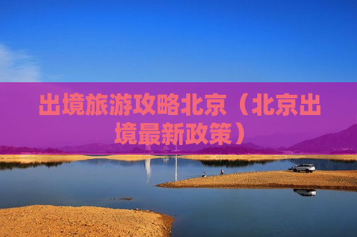 出境旅游攻略北京（北京出境最新政策）