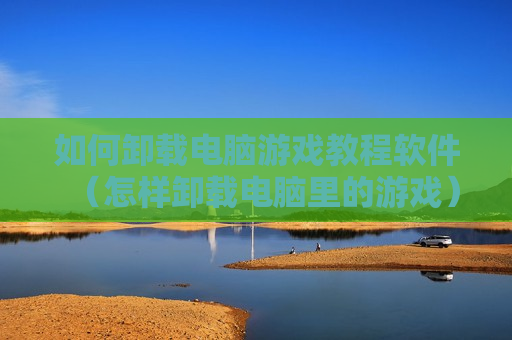 如何卸载电脑游戏教程软件（怎样卸载电脑里的游戏）