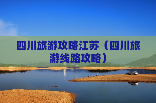 四川旅游攻略江苏（四川旅游线路攻略）