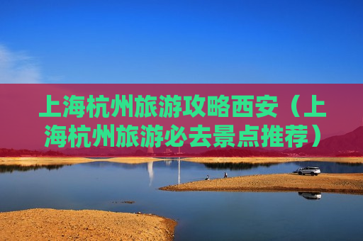 上海杭州旅游攻略西安（上海杭州旅游必去景点推荐）