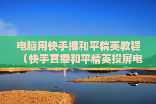 电脑用快手播和平精英教程（快手直播和平精英投屏电脑教程）