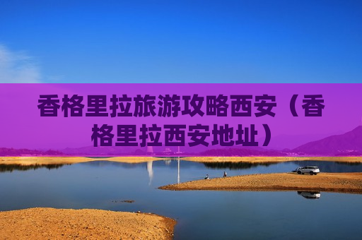 香格里拉旅游攻略西安（香格里拉西安地址）