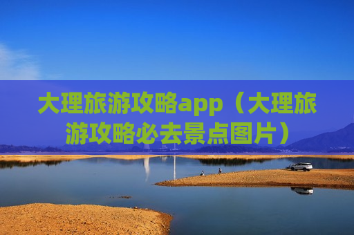 大理旅游攻略app（大理旅游攻略必去景点图片）