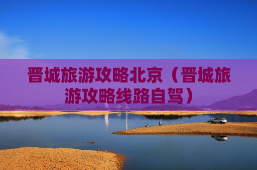 晋城旅游攻略北京（晋城旅游攻略线路自驾）