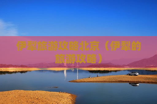 伊犁旅游攻略北京（伊犁的旅游攻略）
