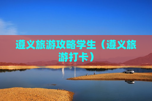 遵义旅游攻略学生（遵义旅游打卡）