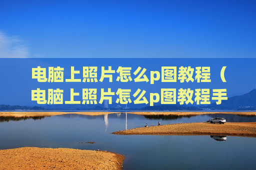 电脑上照片怎么p图教程（电脑上照片怎么p图教程手机）
