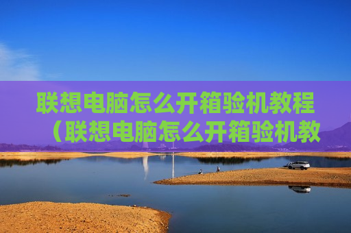 联想电脑怎么开箱验机教程（联想电脑怎么开箱验机教程视频）
