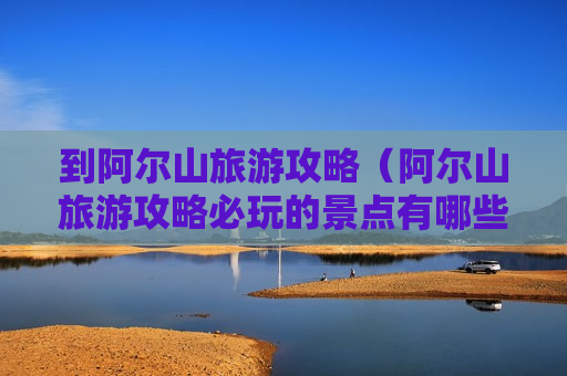 到阿尔山旅游攻略（阿尔山旅游攻略必玩的景点有哪些）