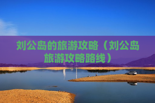 刘公岛的旅游攻略（刘公岛旅游攻略路线）