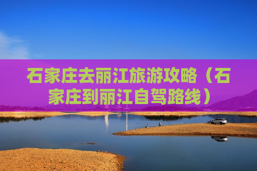 石家庄去丽江旅游攻略（石家庄到丽江自驾路线）