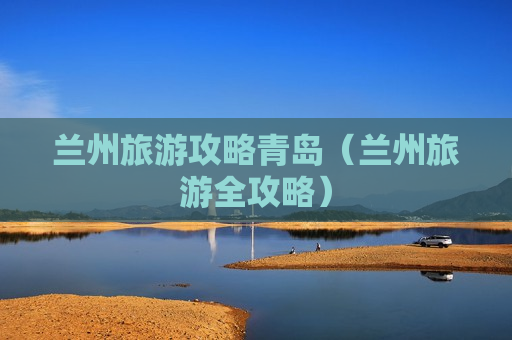 兰州旅游攻略青岛（兰州旅游全攻略）