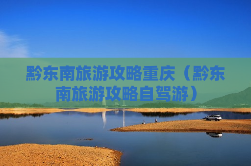 黔东南旅游攻略重庆（黔东南旅游攻略自驾游）