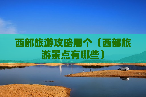 西部旅游攻略那个（西部旅游景点有哪些）