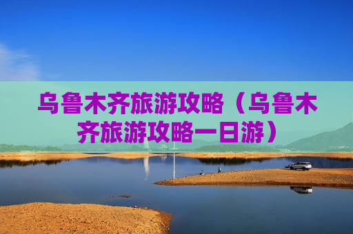 乌鲁木齐旅游攻略（乌鲁木齐旅游攻略一日游）
