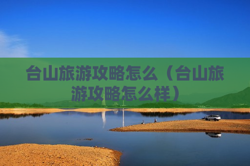 台山旅游攻略怎么（台山旅游攻略怎么样）
