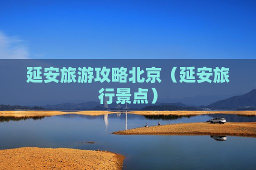 延安旅游攻略北京（延安旅行景点）