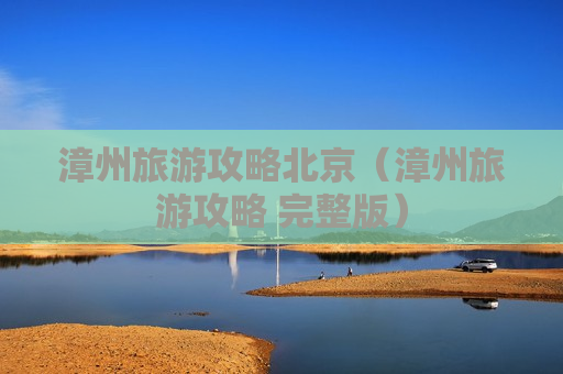 漳州旅游攻略北京（漳州旅游攻略 完整版）