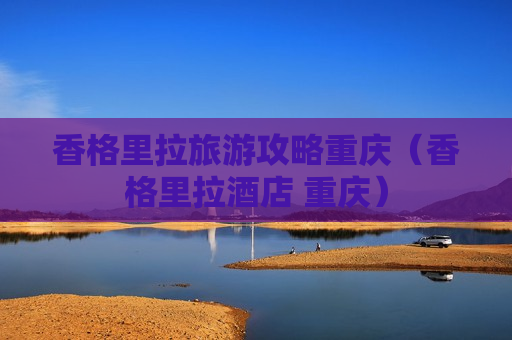 香格里拉旅游攻略重庆（香格里拉酒店 重庆）