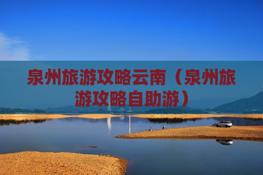泉州旅游攻略云南（泉州旅游攻略自助游）