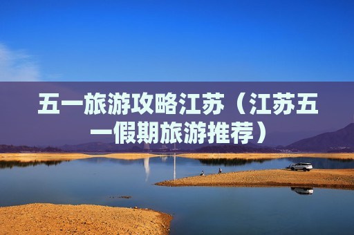 五一旅游攻略江苏（江苏五一假期旅游推荐）