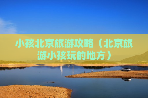 小孩北京旅游攻略（北京旅游小孩玩的地方）