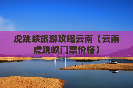 虎跳峡旅游攻略云南（云南虎跳峡门票价格）