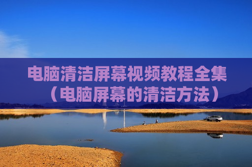 电脑清洁屏幕视频教程全集（电脑屏幕的清洁方法）