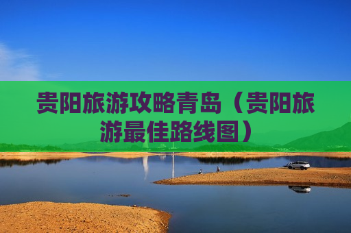 贵阳旅游攻略青岛（贵阳旅游最佳路线图）