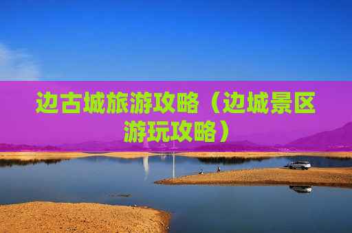 边古城旅游攻略（边城景区游玩攻略）